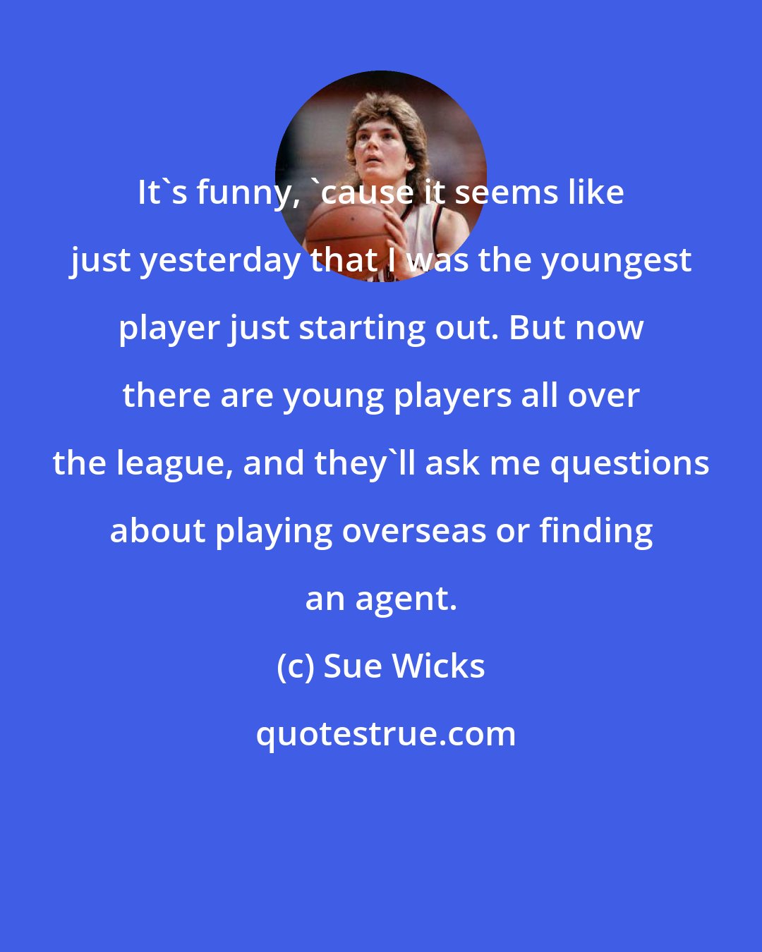 Sue Wicks: It's funny, 'cause it seems like just yesterday that I was the youngest player just starting out. But now there are young players all over the league, and they'll ask me questions about playing overseas or finding an agent.