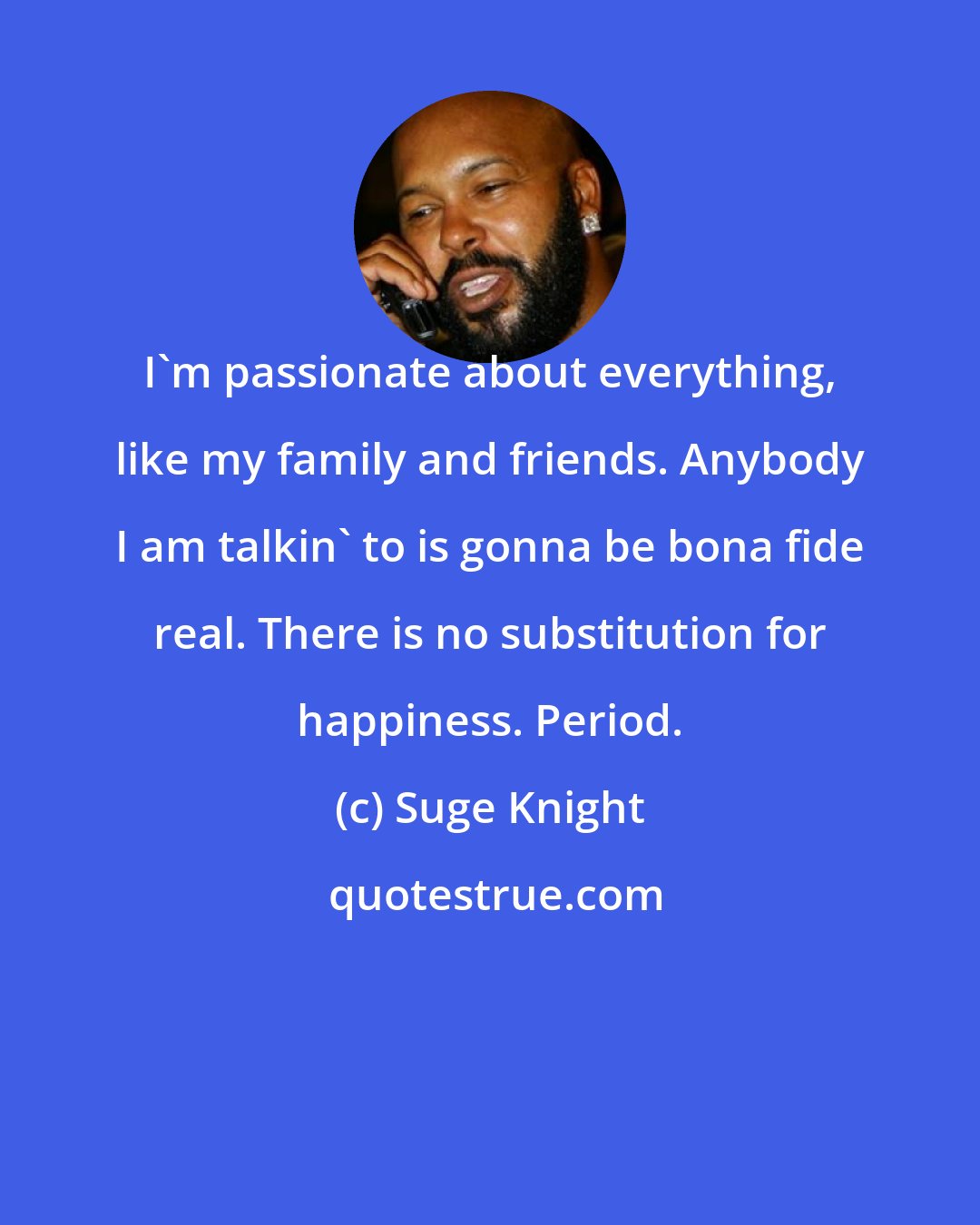 Suge Knight: I'm passionate about everything, like my family and friends. Anybody I am talkin' to is gonna be bona fide real. There is no substitution for happiness. Period.