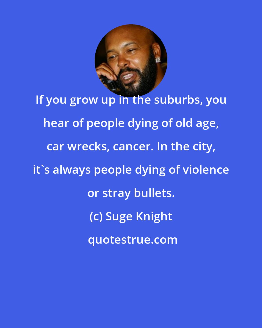 Suge Knight: If you grow up in the suburbs, you hear of people dying of old age, car wrecks, cancer. In the city, it's always people dying of violence or stray bullets.