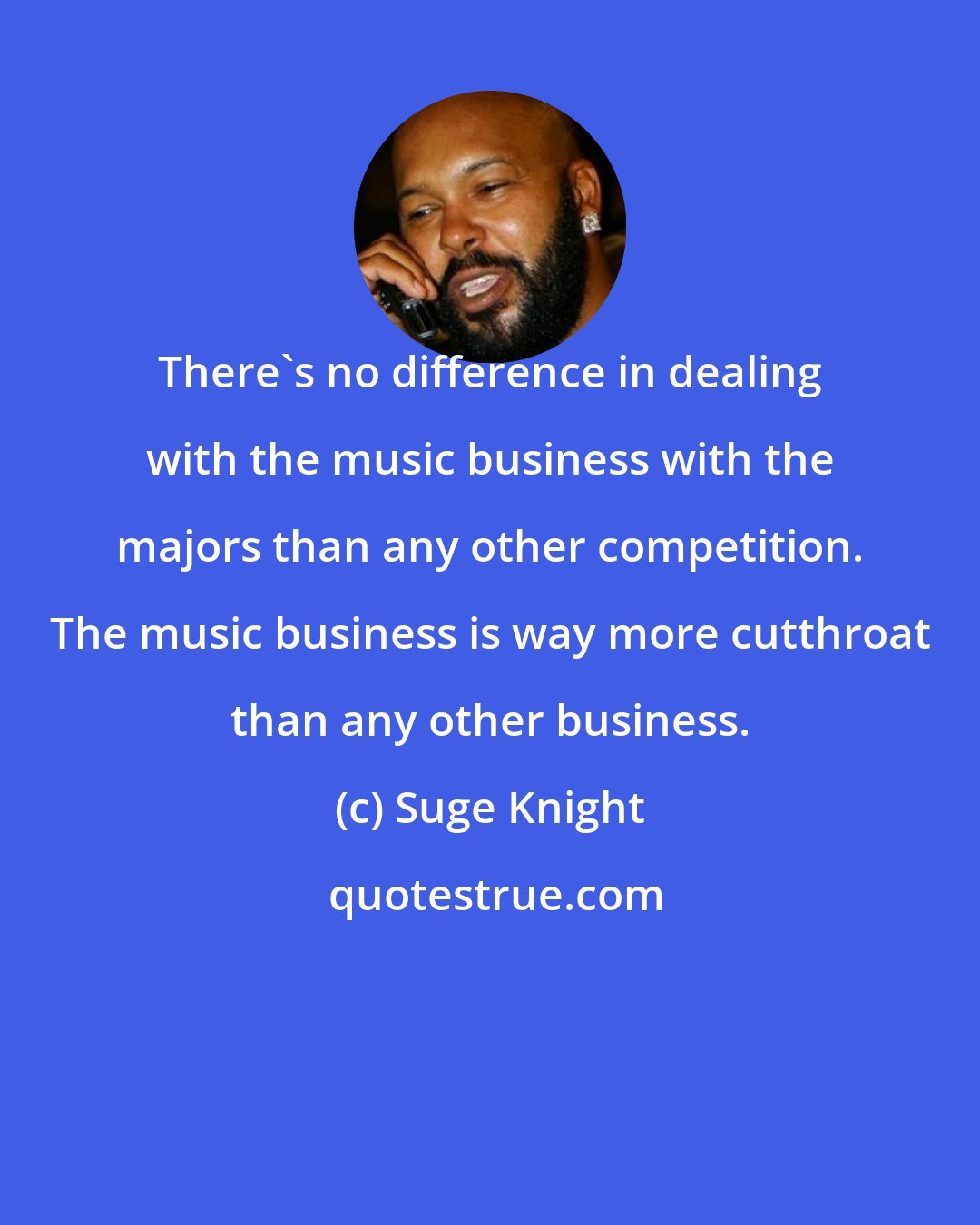 Suge Knight: There's no difference in dealing with the music business with the majors than any other competition. The music business is way more cutthroat than any other business.