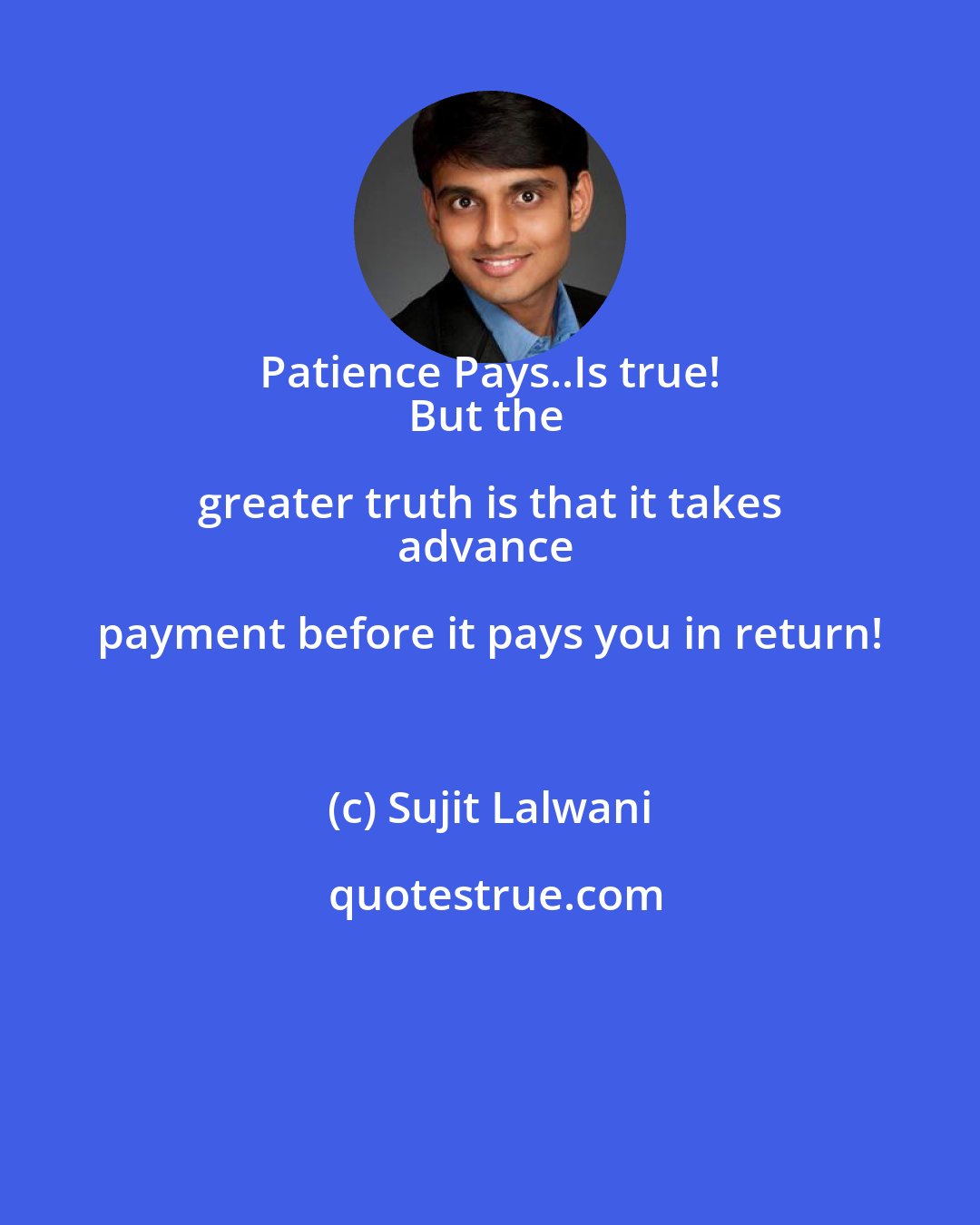 Sujit Lalwani: Patience Pays..Is true! 
But the greater truth is that it takes 
advance payment before it pays you in return!