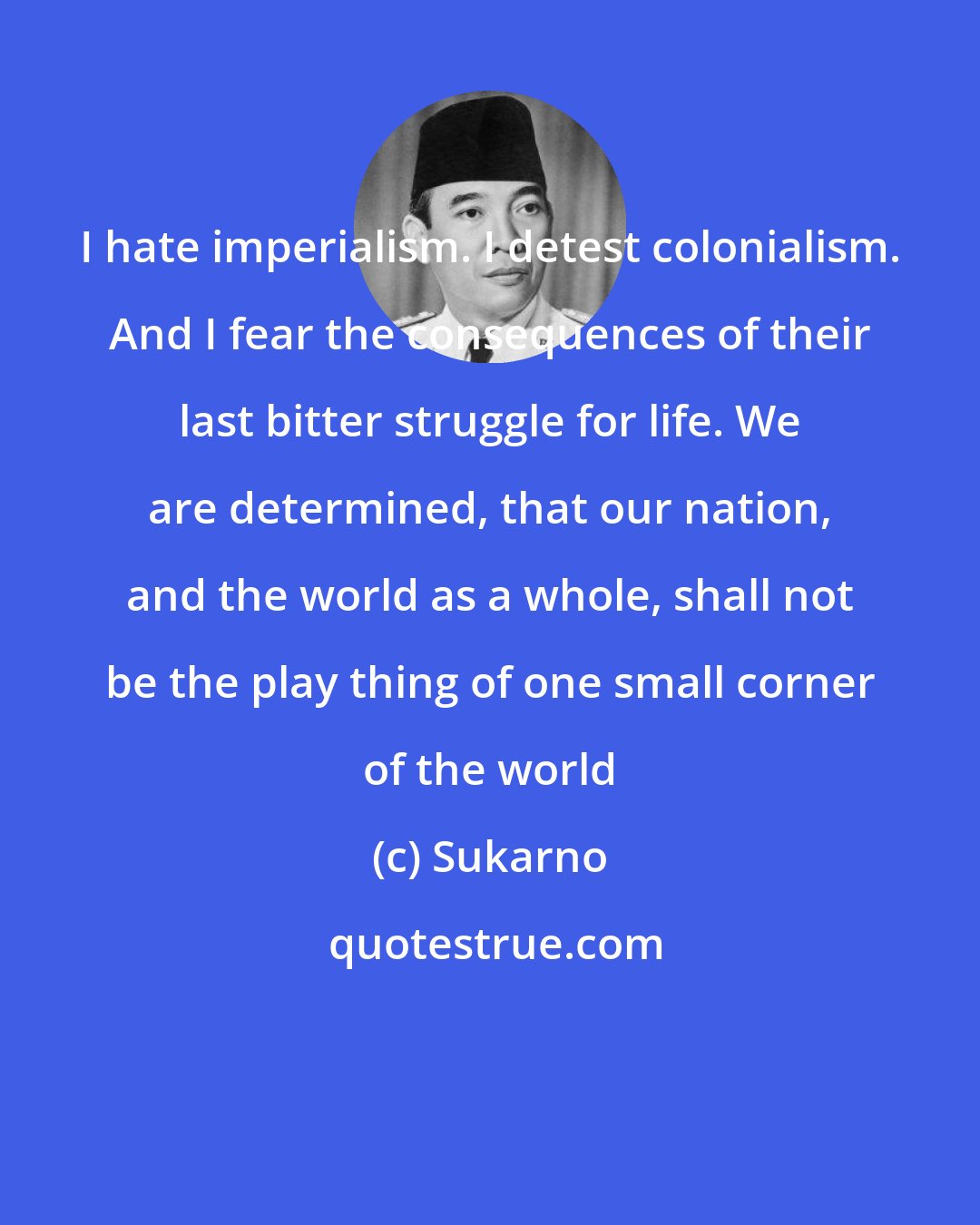 Sukarno: I hate imperialism. I detest colonialism. And I fear the consequences of their last bitter struggle for life. We are determined, that our nation, and the world as a whole, shall not be the play thing of one small corner of the world