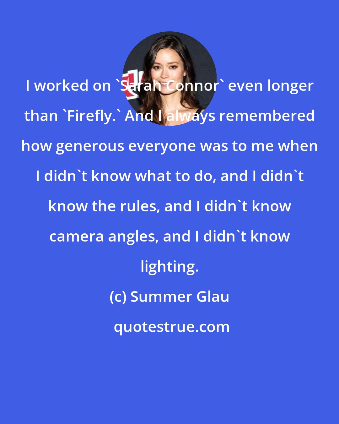Summer Glau: I worked on 'Sarah Connor' even longer than 'Firefly.' And I always remembered how generous everyone was to me when I didn't know what to do, and I didn't know the rules, and I didn't know camera angles, and I didn't know lighting.