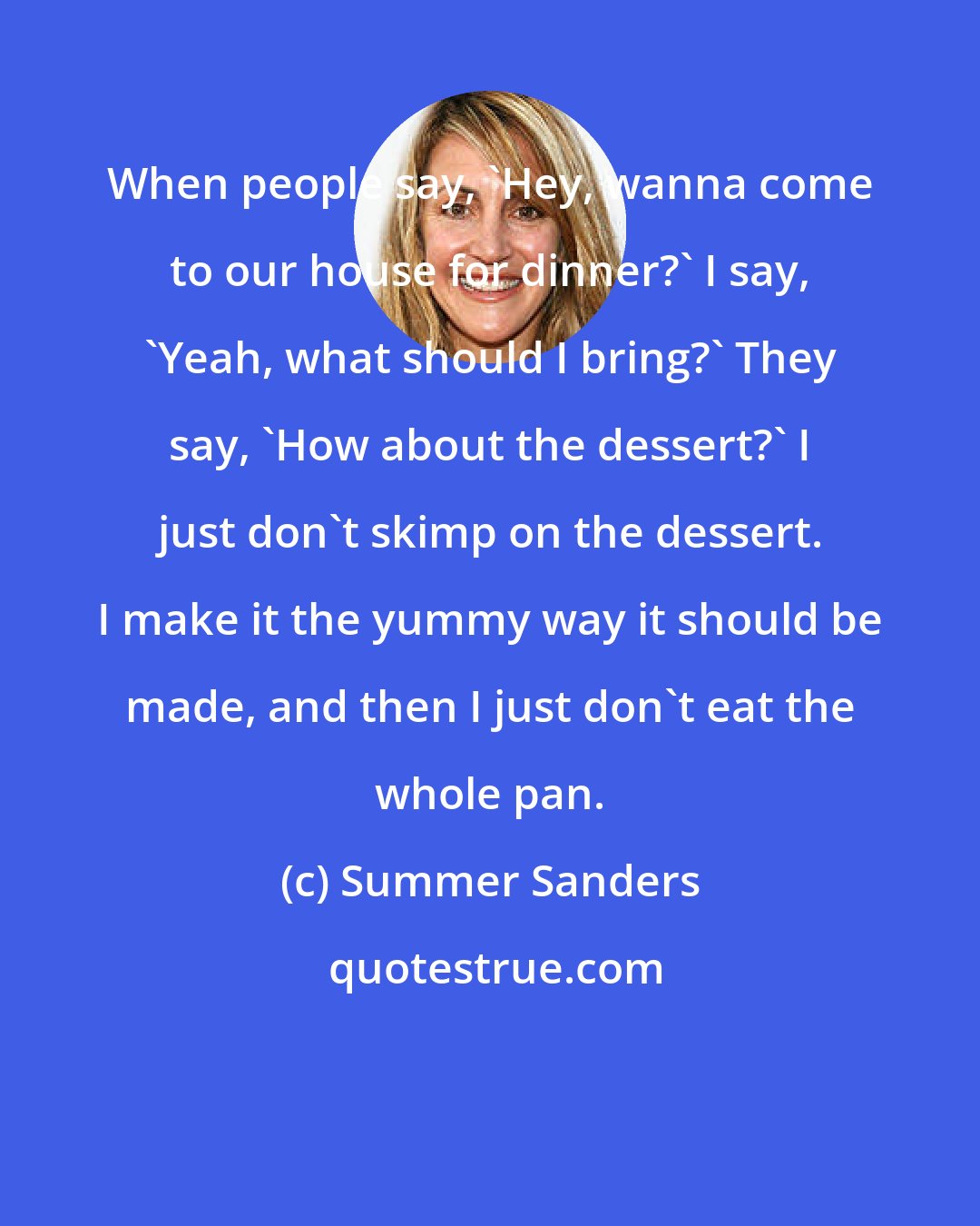Summer Sanders: When people say, 'Hey, wanna come to our house for dinner?' I say, 'Yeah, what should I bring?' They say, 'How about the dessert?' I just don't skimp on the dessert. I make it the yummy way it should be made, and then I just don't eat the whole pan.