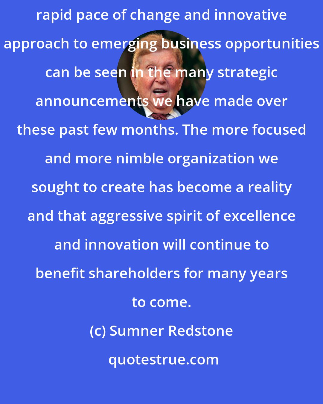 Sumner Redstone: I am very pleased with the progress of the new CBS Corporation. The Company's rapid pace of change and innovative approach to emerging business opportunities can be seen in the many strategic announcements we have made over these past few months. The more focused and more nimble organization we sought to create has become a reality and that aggressive spirit of excellence and innovation will continue to benefit shareholders for many years to come.