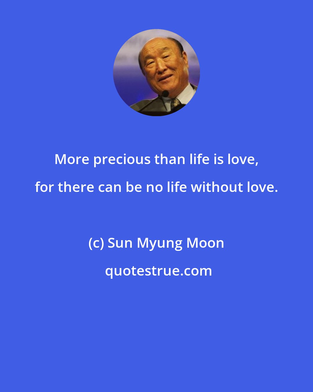 Sun Myung Moon: More precious than life is love, for there can be no life without love.