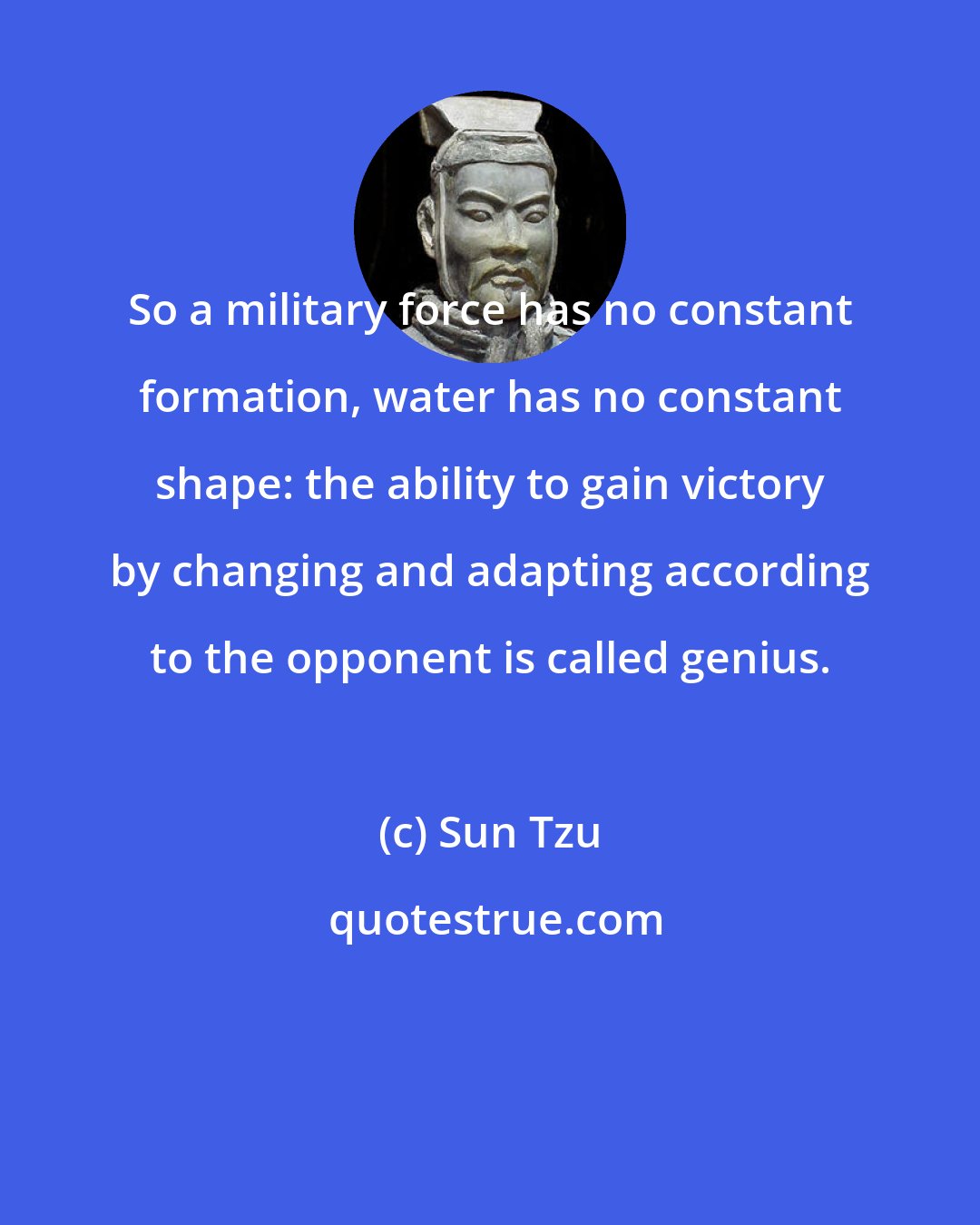 Sun Tzu: So a military force has no constant formation, water has no constant shape: the ability to gain victory by changing and adapting according to the opponent is called genius.