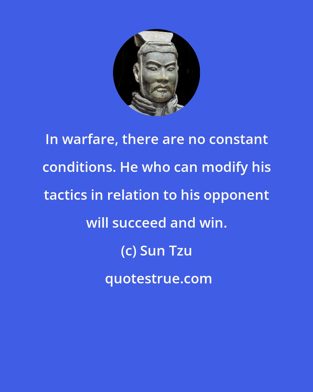 Sun Tzu: In warfare, there are no constant conditions. He who can modify his tactics in relation to his opponent will succeed and win.