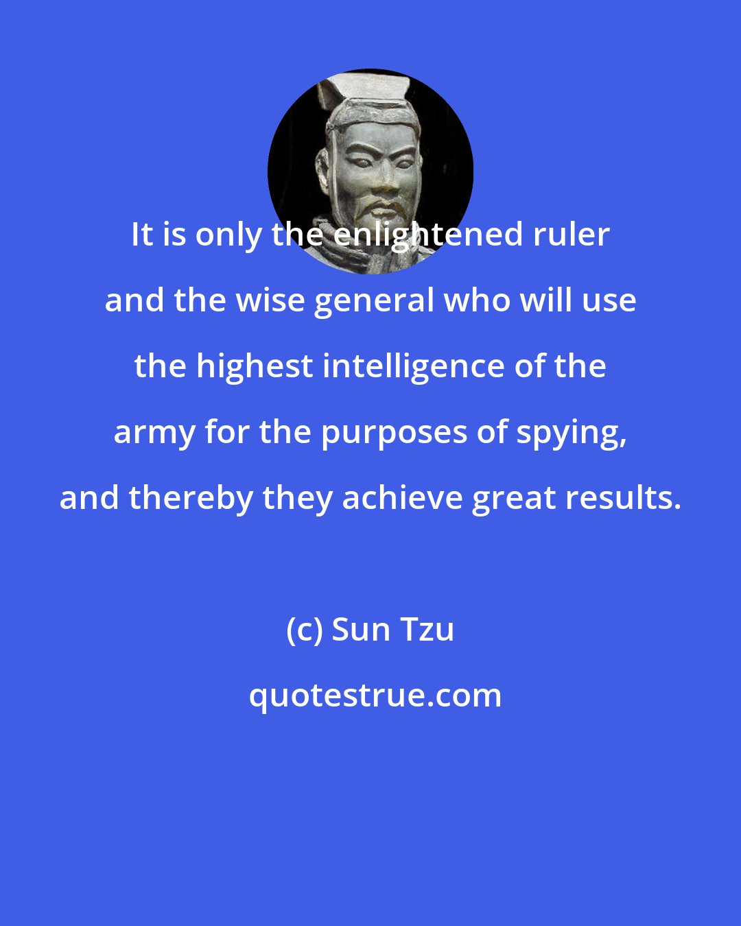 Sun Tzu: It is only the enlightened ruler and the wise general who will use the highest intelligence of the army for the purposes of spying, and thereby they achieve great results.