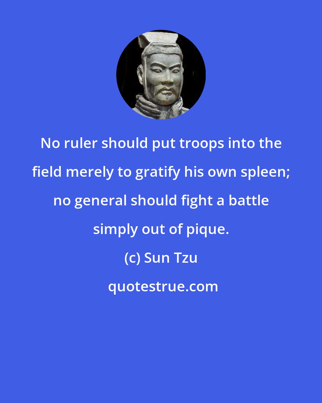 Sun Tzu: No ruler should put troops into the field merely to gratify his own spleen; no general should fight a battle simply out of pique.