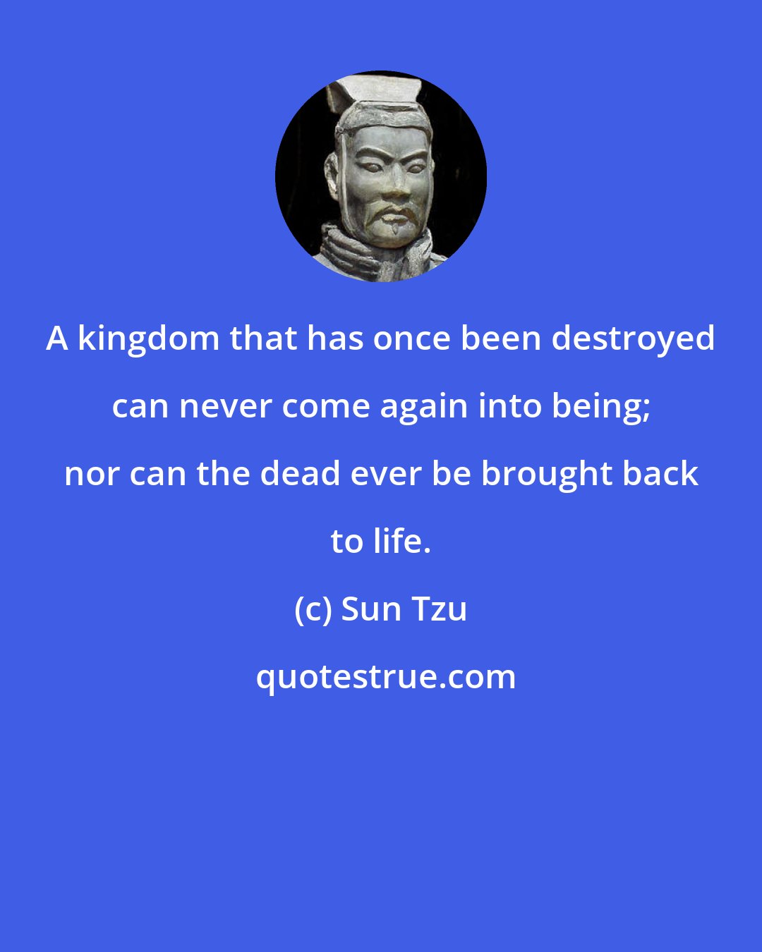 Sun Tzu: A kingdom that has once been destroyed can never come again into being; nor can the dead ever be brought back to life.