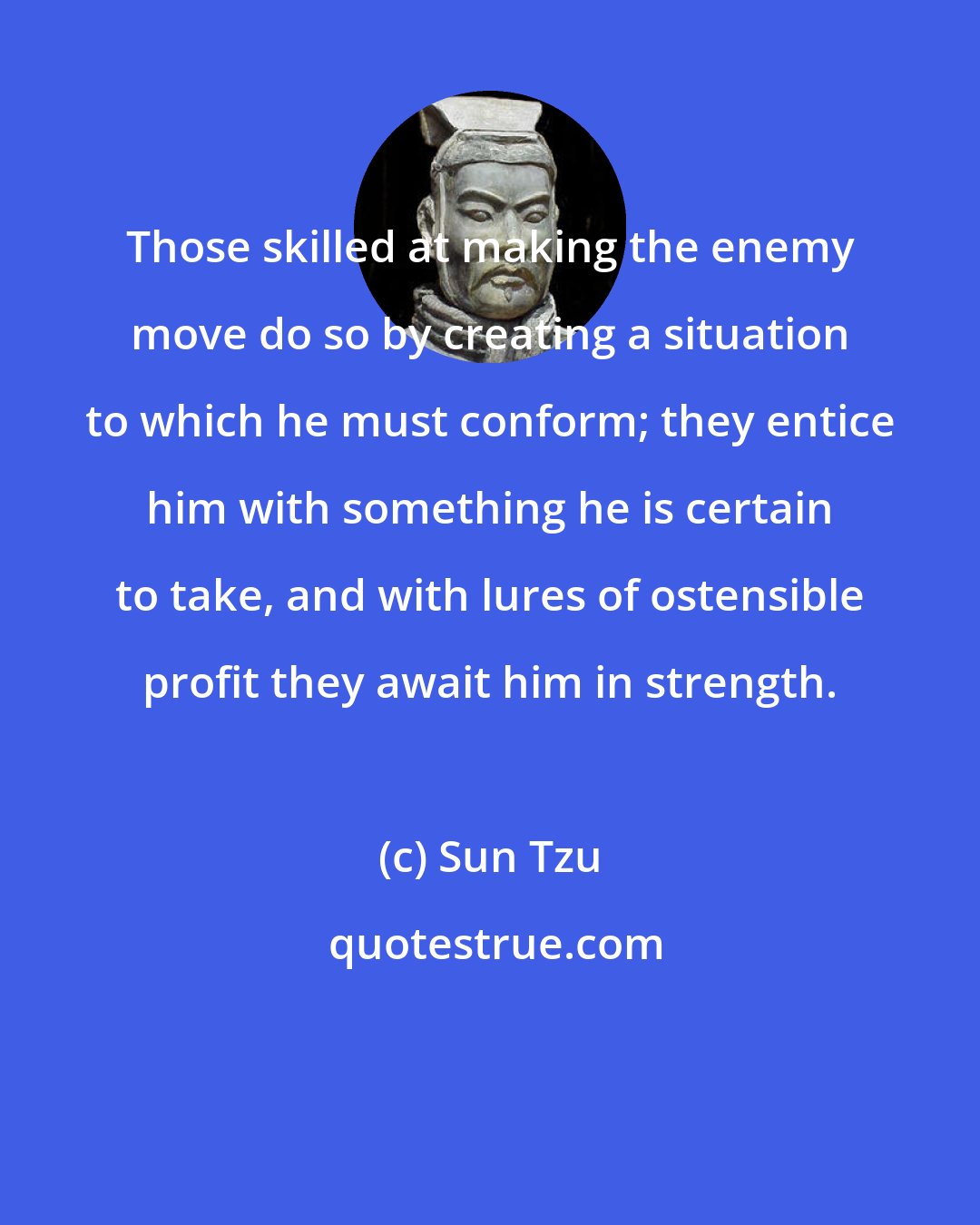 Sun Tzu: Those skilled at making the enemy move do so by creating a situation to which he must conform; they entice him with something he is certain to take, and with lures of ostensible profit they await him in strength.