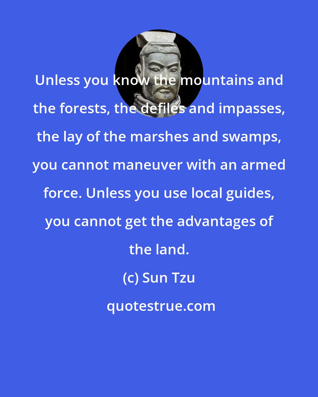 Sun Tzu: Unless you know the mountains and the forests, the defiles and impasses, the lay of the marshes and swamps, you cannot maneuver with an armed force. Unless you use local guides, you cannot get the advantages of the land.