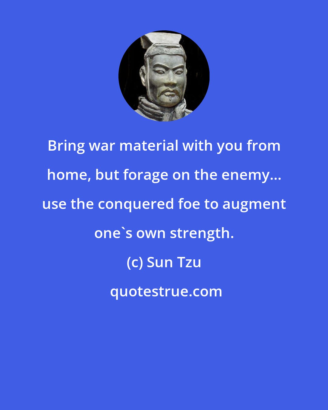Sun Tzu: Bring war material with you from home, but forage on the enemy... use the conquered foe to augment one's own strength.
