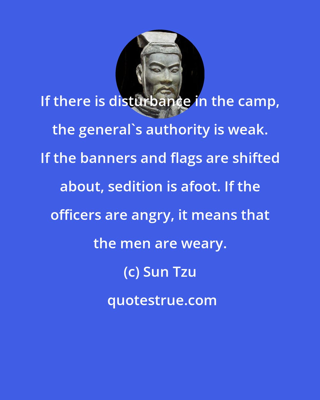Sun Tzu: If there is disturbance in the camp, the general's authority is weak. If the banners and flags are shifted about, sedition is afoot. If the officers are angry, it means that the men are weary.