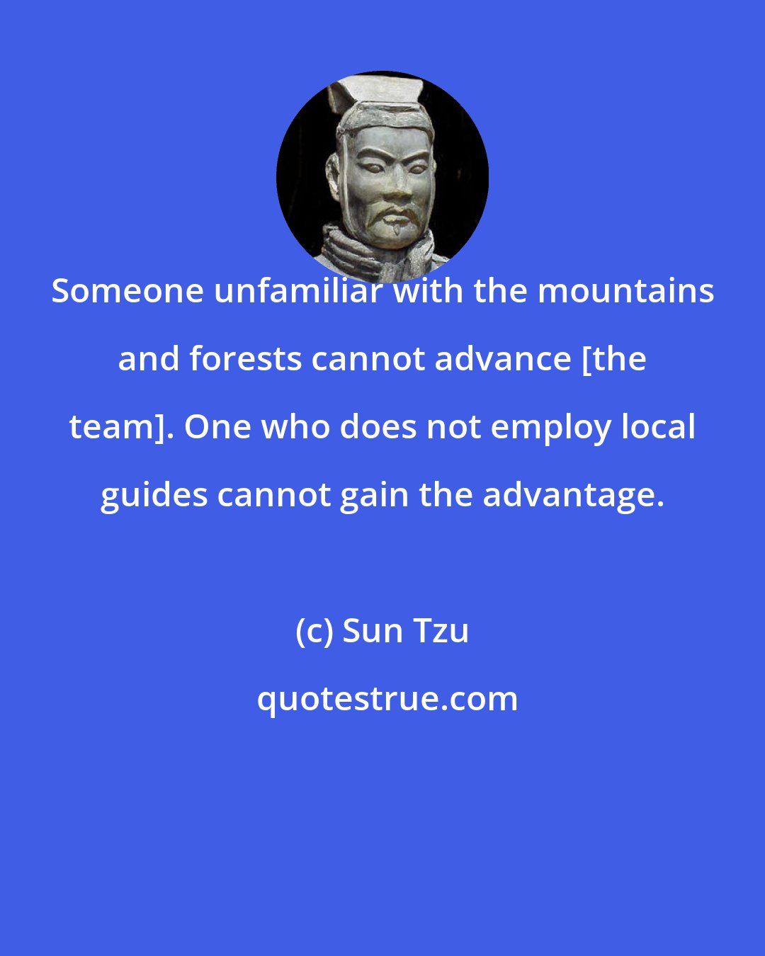 Sun Tzu: Someone unfamiliar with the mountains and forests cannot advance [the team]. One who does not employ local guides cannot gain the advantage.