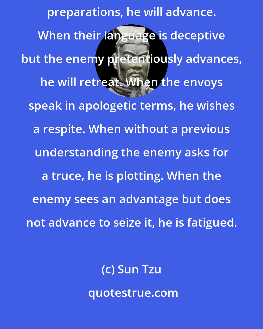 Sun Tzu: When the enemy's envoy's speak in humble terms, but continues his preparations, he will advance. When their language is deceptive but the enemy pretentiously advances, he will retreat. When the envoys speak in apologetic terms, he wishes a respite. When without a previous understanding the enemy asks for a truce, he is plotting. When the enemy sees an advantage but does not advance to seize it, he is fatigued.