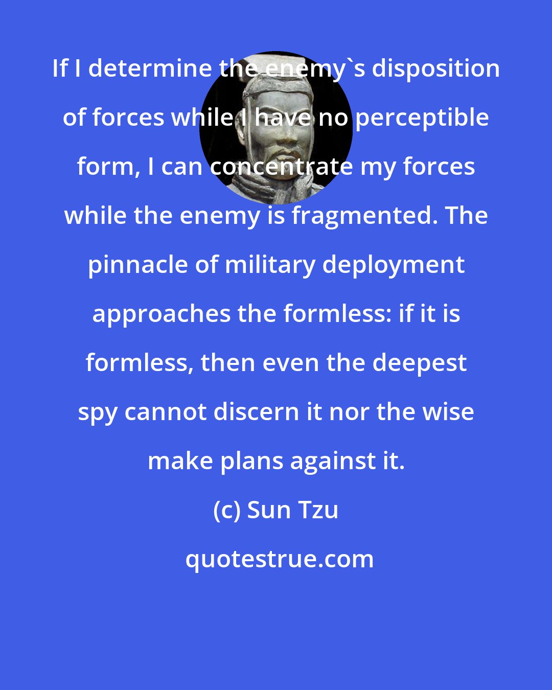 Sun Tzu: If I determine the enemy's disposition of forces while I have no perceptible form, I can concentrate my forces while the enemy is fragmented. The pinnacle of military deployment approaches the formless: if it is formless, then even the deepest spy cannot discern it nor the wise make plans against it.
