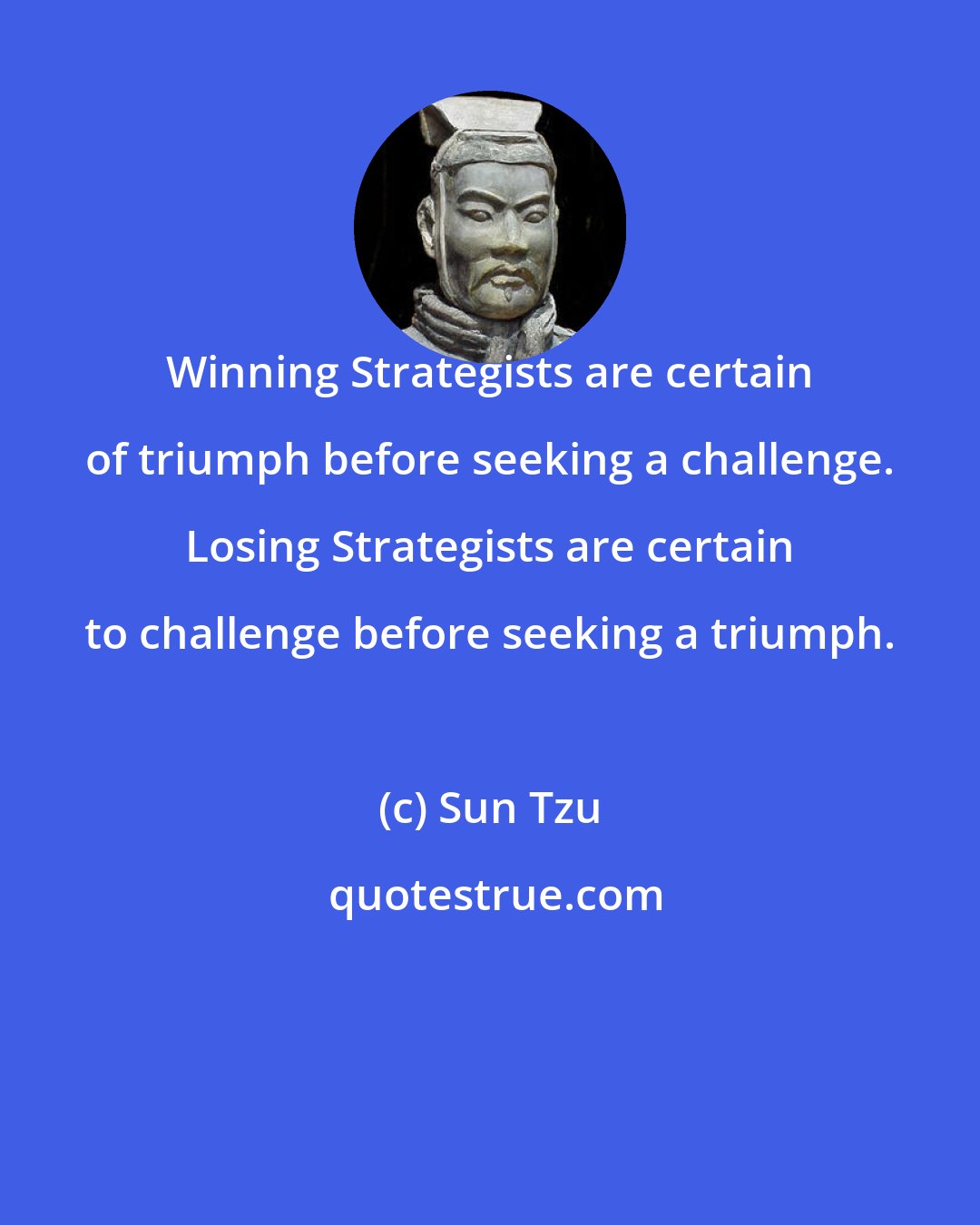 Sun Tzu: Winning Strategists are certain of triumph before seeking a challenge. Losing Strategists are certain to challenge before seeking a triumph.