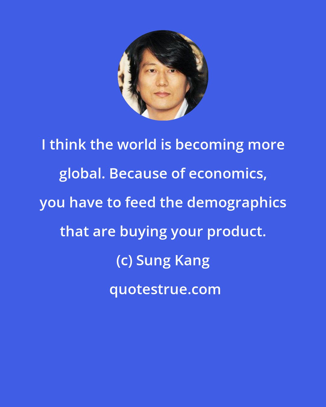 Sung Kang: I think the world is becoming more global. Because of economics, you have to feed the demographics that are buying your product.