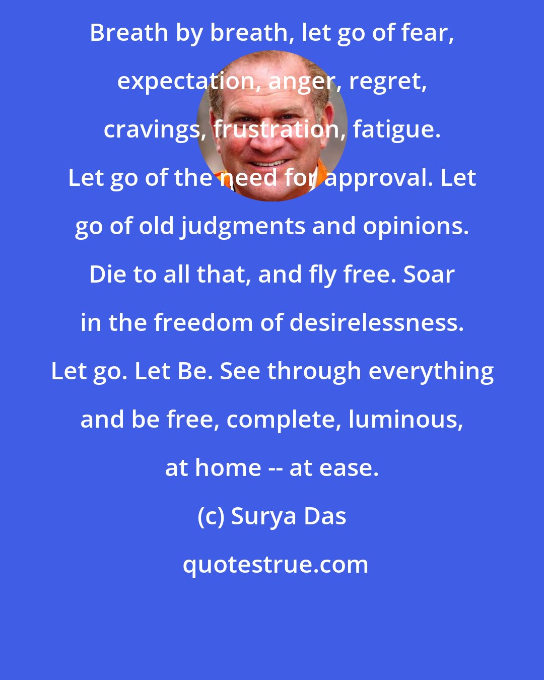 Surya Das: Breath by breath, let go of fear, expectation, anger, regret, cravings, frustration, fatigue. Let go of the need for approval. Let go of old judgments and opinions. Die to all that, and fly free. Soar in the freedom of desirelessness. Let go. Let Be. See through everything and be free, complete, luminous, at home -- at ease.