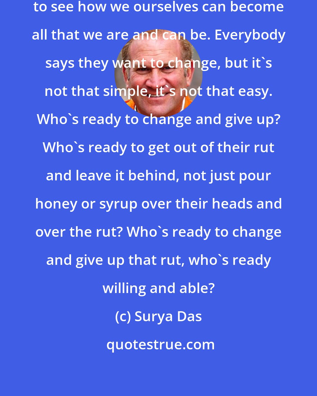 Surya Das: I think that's what's important, to see how we ourselves can become all that we are and can be. Everybody says they want to change, but it's not that simple, it's not that easy. Who's ready to change and give up? Who's ready to get out of their rut and leave it behind, not just pour honey or syrup over their heads and over the rut? Who's ready to change and give up that rut, who's ready willing and able?