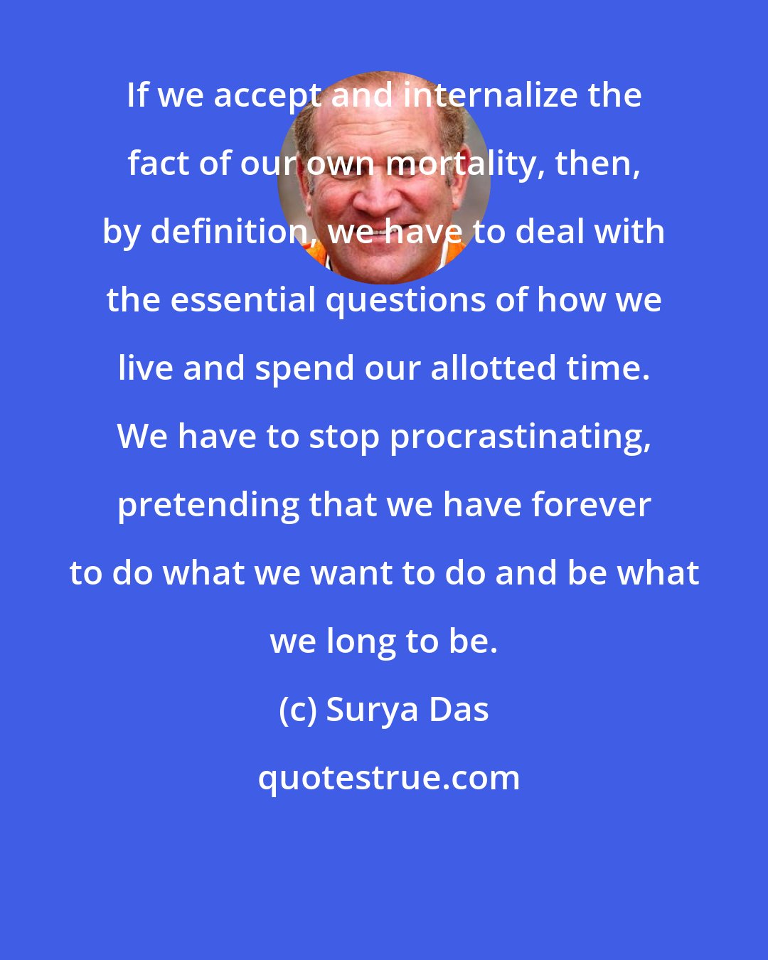 Surya Das: If we accept and internalize the fact of our own mortality, then, by definition, we have to deal with the essential questions of how we live and spend our allotted time. We have to stop procrastinating, pretending that we have forever to do what we want to do and be what we long to be.