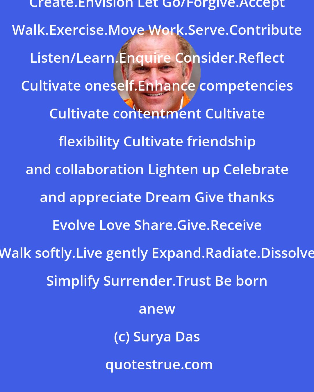 Surya Das: Pray Meditate Be aware.Stay awake Bow Practise yoga Feel Chant and sing Breathe and smile Relax.Enjoy.Laugh.Play Create.Envision Let Go/Forgive.Accept Walk.Exercise.Move Work.Serve.Contribute Listen/Learn.Enquire Consider.Reflect Cultivate oneself.Enhance competencies Cultivate contentment Cultivate flexibility Cultivate friendship and collaboration Lighten up Celebrate and appreciate Dream Give thanks Evolve Love Share.Give.Receive Walk softly.Live gently Expand.Radiate.Dissolve Simplify Surrender.Trust Be born anew