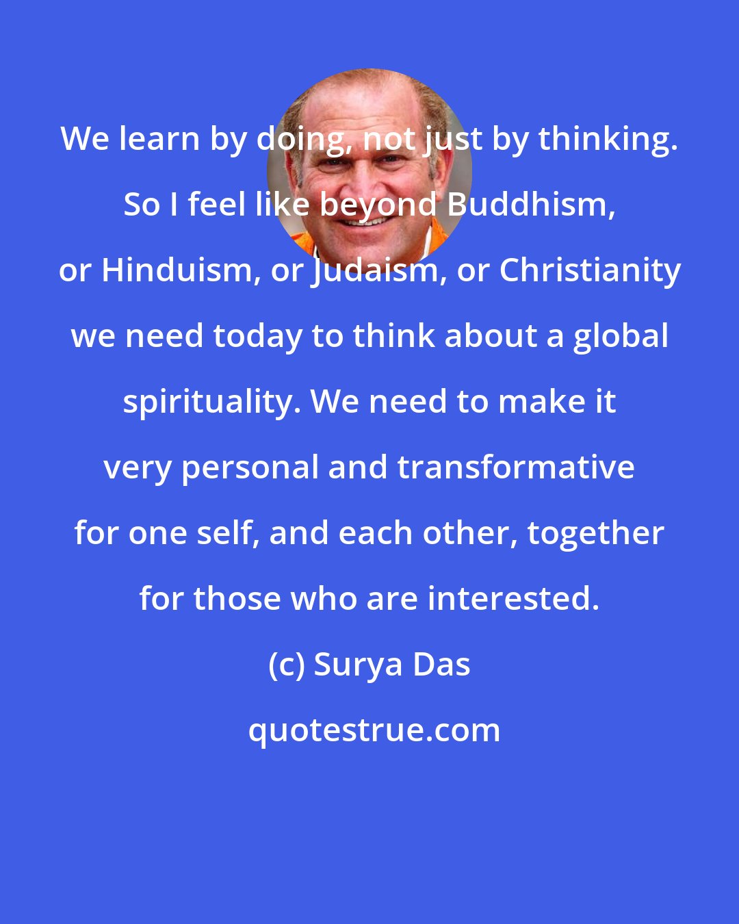 Surya Das: We learn by doing, not just by thinking. So I feel like beyond Buddhism, or Hinduism, or Judaism, or Christianity we need today to think about a global spirituality. We need to make it very personal and transformative for one self, and each other, together for those who are interested.