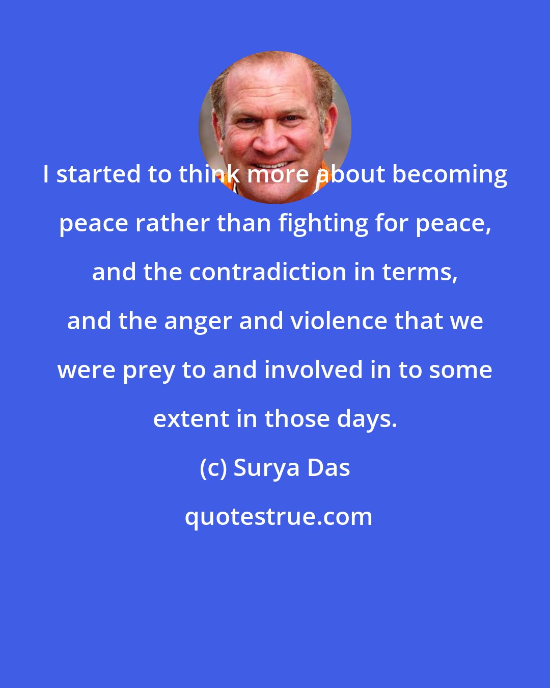 Surya Das: I started to think more about becoming peace rather than fighting for peace, and the contradiction in terms, and the anger and violence that we were prey to and involved in to some extent in those days.
