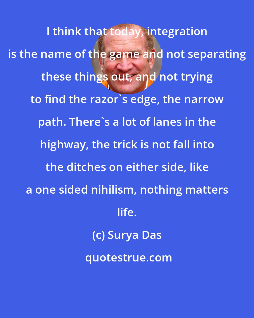 Surya Das: I think that today, integration is the name of the game and not separating these things out, and not trying to find the razor's edge, the narrow path. There's a lot of lanes in the highway, the trick is not fall into the ditches on either side, like a one sided nihilism, nothing matters life.
