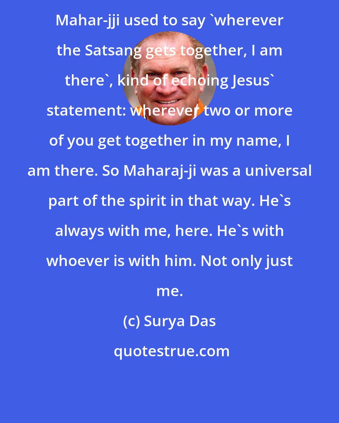 Surya Das: Mahar-jji used to say 'wherever the Satsang gets together, I am there', kind of echoing Jesus' statement: wherever two or more of you get together in my name, I am there. So Maharaj-ji was a universal part of the spirit in that way. He's always with me, here. He's with whoever is with him. Not only just me.