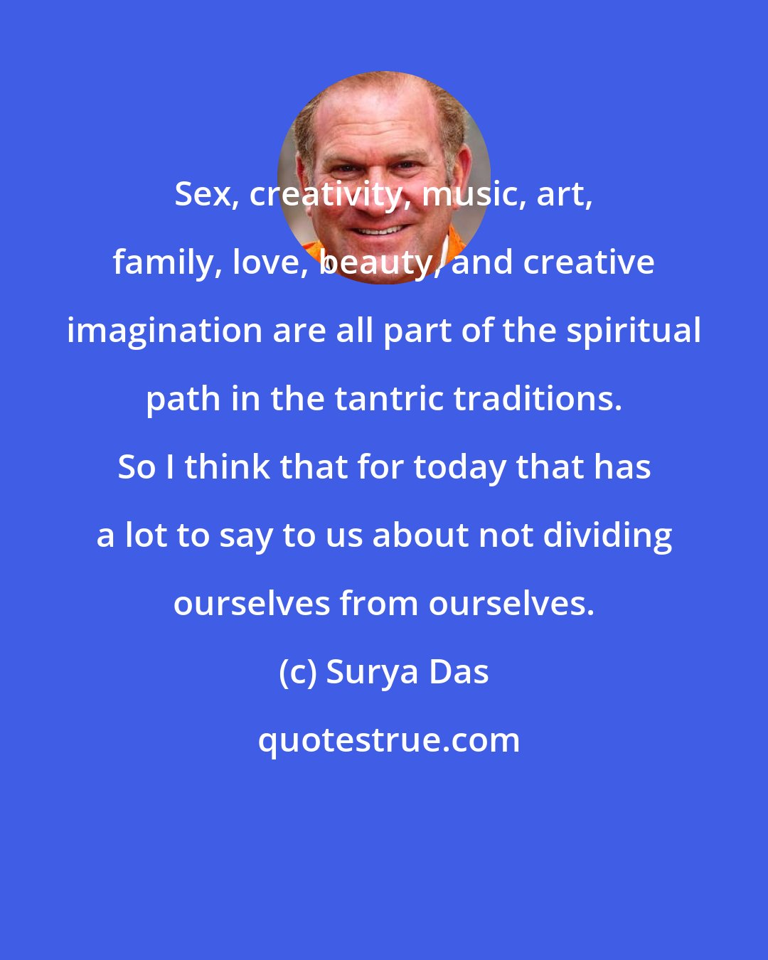 Surya Das: Sex, creativity, music, art, family, love, beauty, and creative imagination are all part of the spiritual path in the tantric traditions. So I think that for today that has a lot to say to us about not dividing ourselves from ourselves.