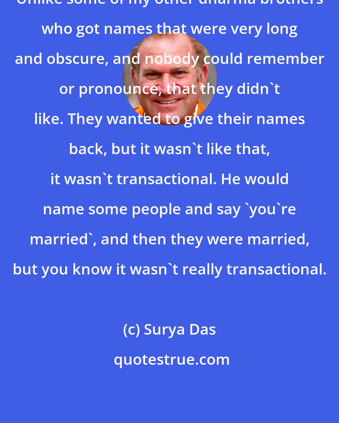 Surya Das: Unlike some of my other dharma brothers who got names that were very long and obscure, and nobody could remember or pronounce, that they didn't like. They wanted to give their names back, but it wasn't like that, it wasn't transactional. He would name some people and say 'you're married', and then they were married, but you know it wasn't really transactional.