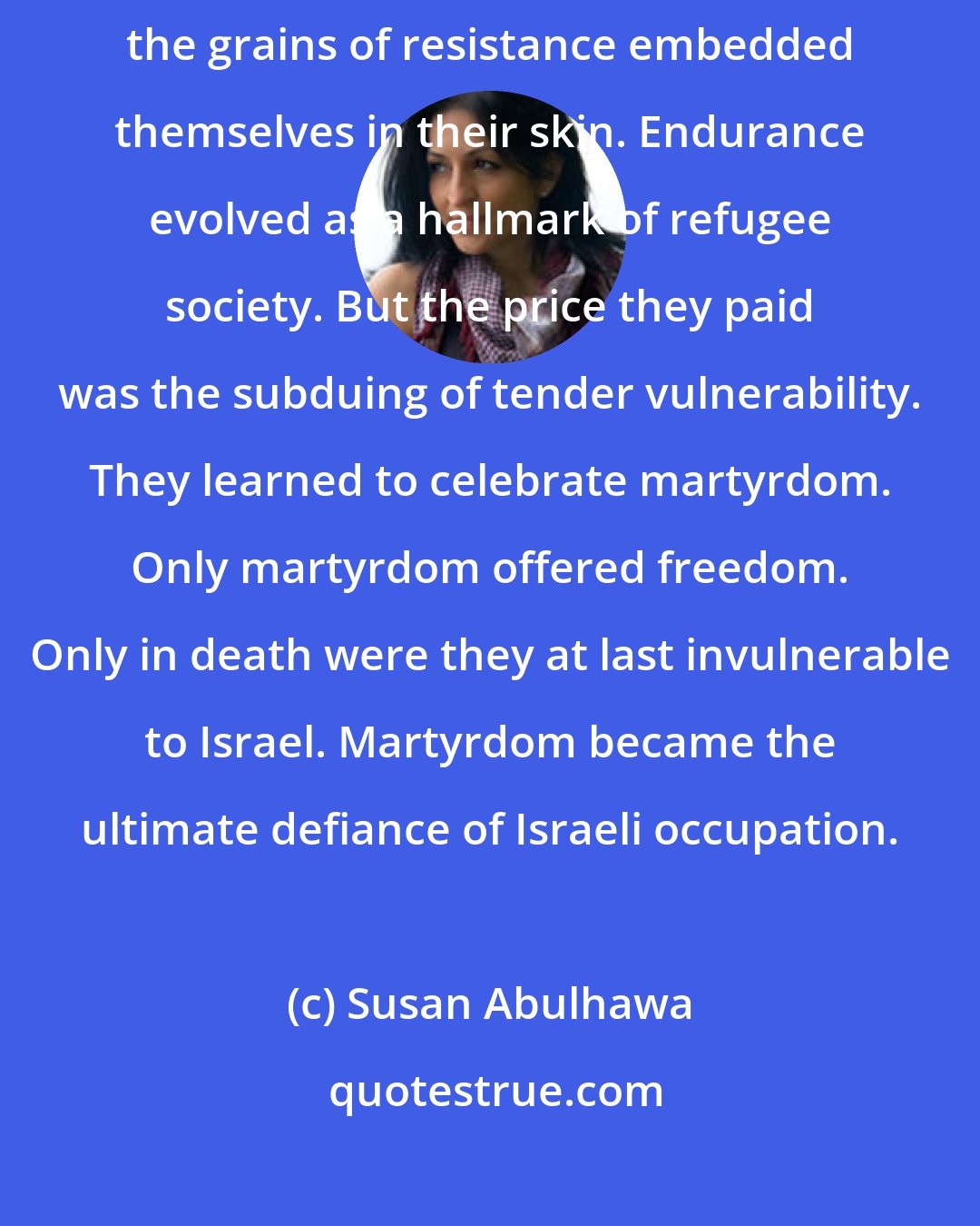 Susan Abulhawa: Toughness found fertile soil in the hearts of Palestinians, and the grains of resistance embedded themselves in their skin. Endurance evolved as a hallmark of refugee society. But the price they paid was the subduing of tender vulnerability. They learned to celebrate martyrdom. Only martyrdom offered freedom. Only in death were they at last invulnerable to Israel. Martyrdom became the ultimate defiance of Israeli occupation.