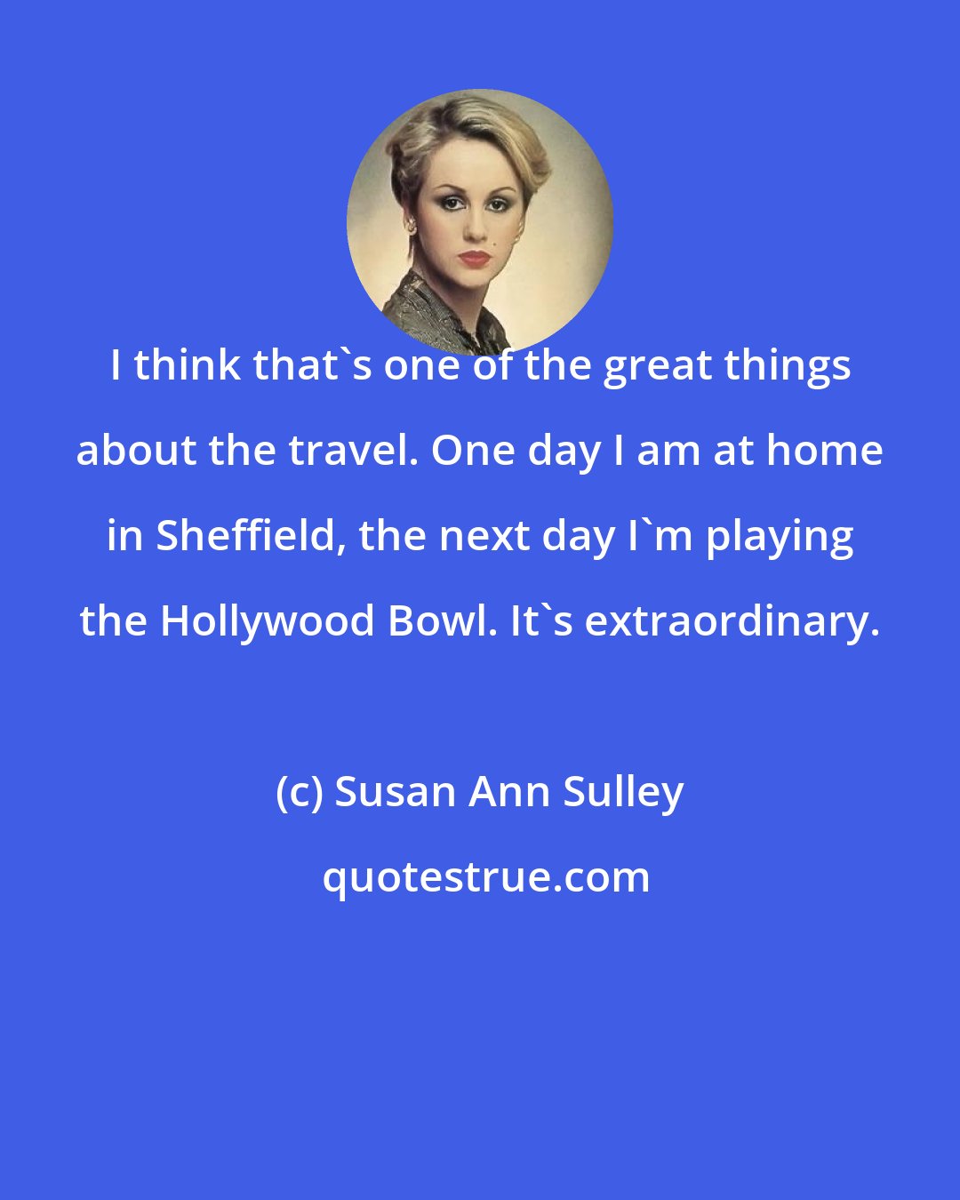 Susan Ann Sulley: I think that's one of the great things about the travel. One day I am at home in Sheffield, the next day I'm playing the Hollywood Bowl. It's extraordinary.
