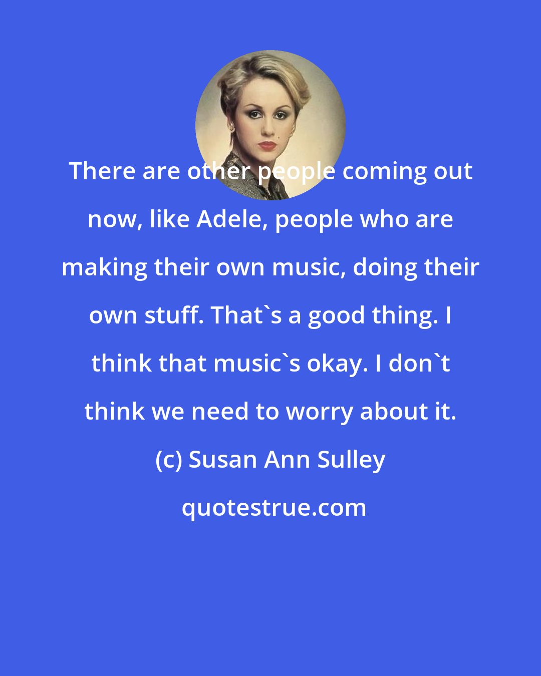Susan Ann Sulley: There are other people coming out now, like Adele, people who are making their own music, doing their own stuff. That's a good thing. I think that music's okay. I don't think we need to worry about it.