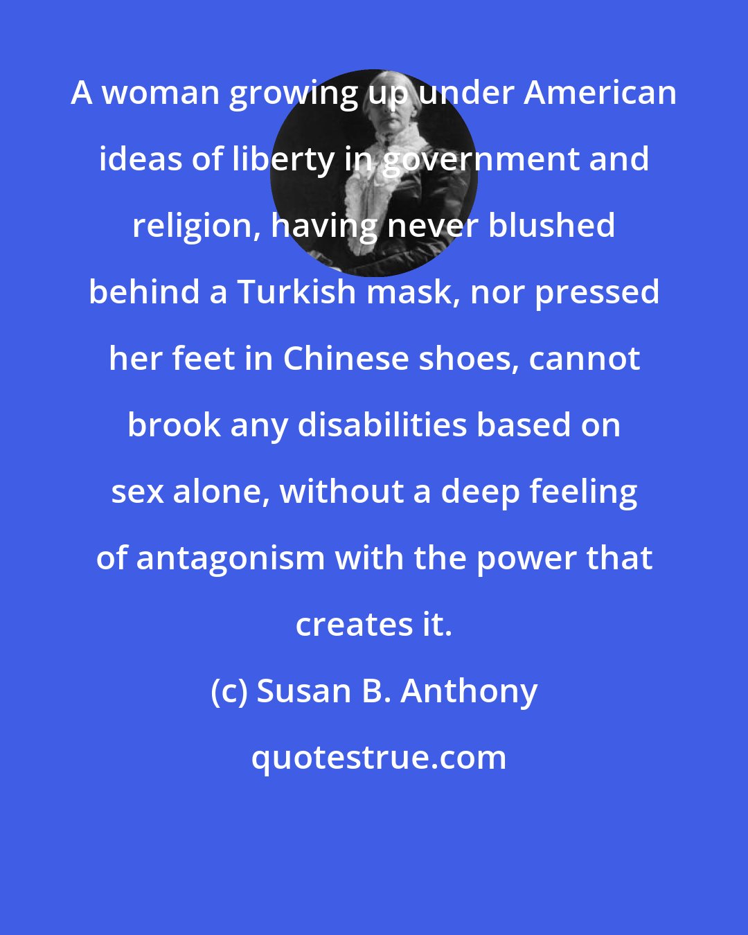 Susan B. Anthony: A woman growing up under American ideas of liberty in government and religion, having never blushed behind a Turkish mask, nor pressed her feet in Chinese shoes, cannot brook any disabilities based on sex alone, without a deep feeling of antagonism with the power that creates it.