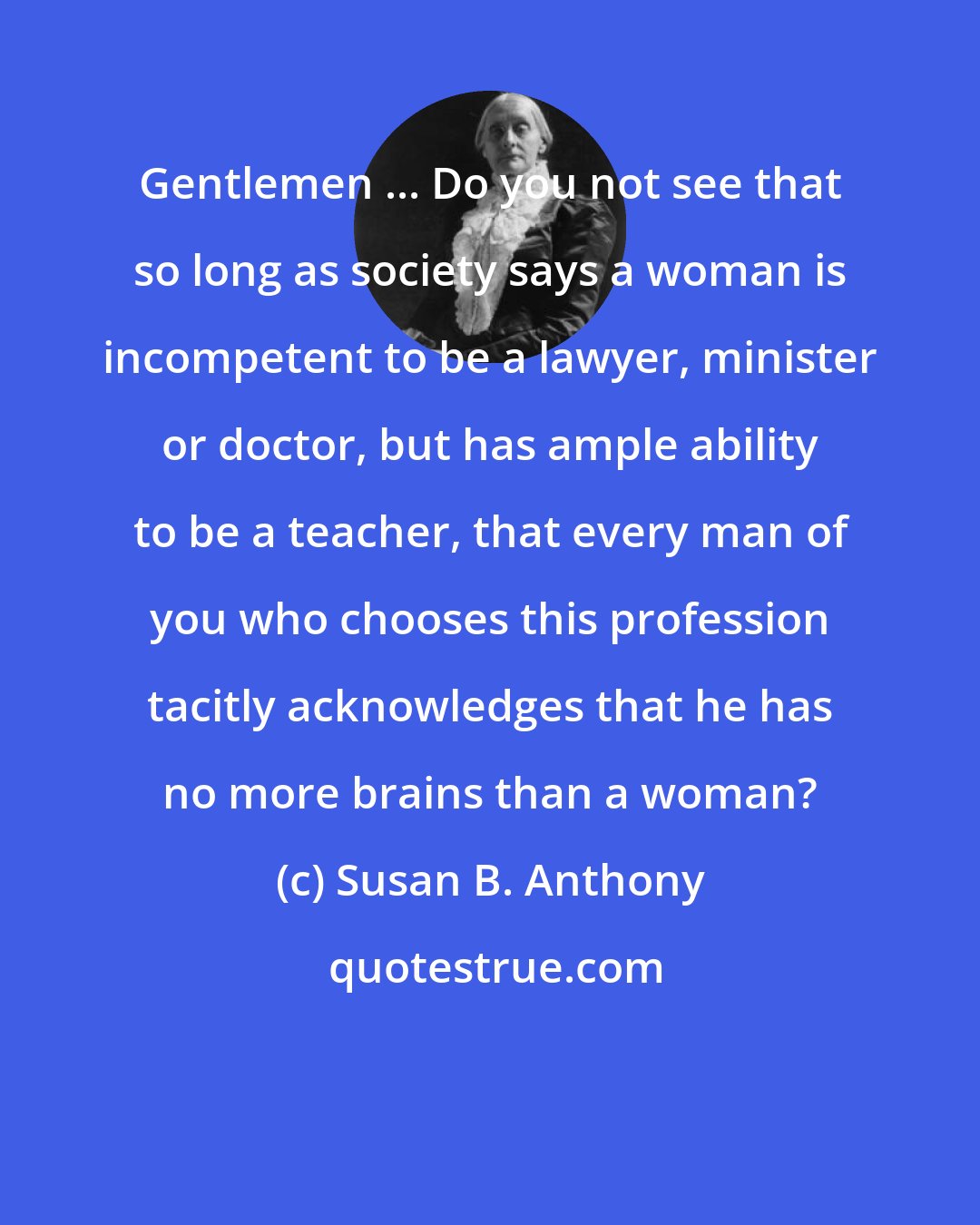 Susan B. Anthony: Gentlemen ... Do you not see that so long as society says a woman is incompetent to be a lawyer, minister or doctor, but has ample ability to be a teacher, that every man of you who chooses this profession tacitly acknowledges that he has no more brains than a woman?