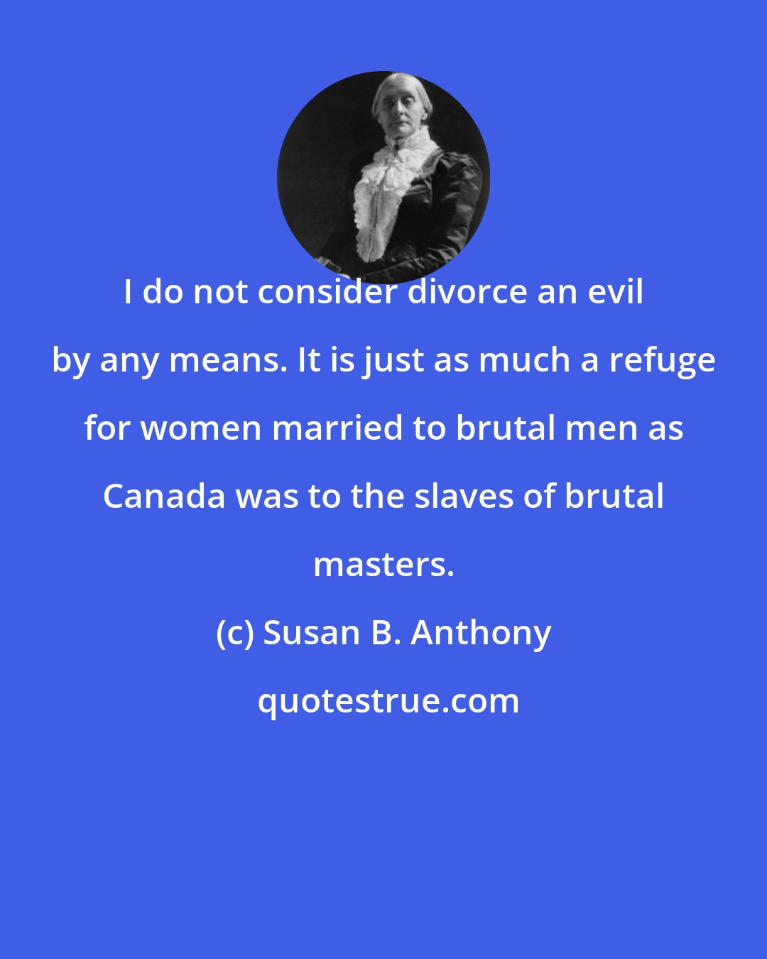 Susan B. Anthony: I do not consider divorce an evil by any means. It is just as much a refuge for women married to brutal men as Canada was to the slaves of brutal masters.