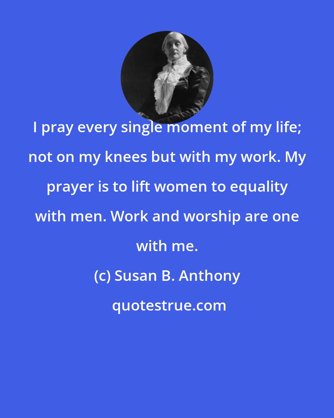 Susan B. Anthony: I pray every single moment of my life; not on my knees but with my work. My prayer is to lift women to equality with men. Work and worship are one with me.