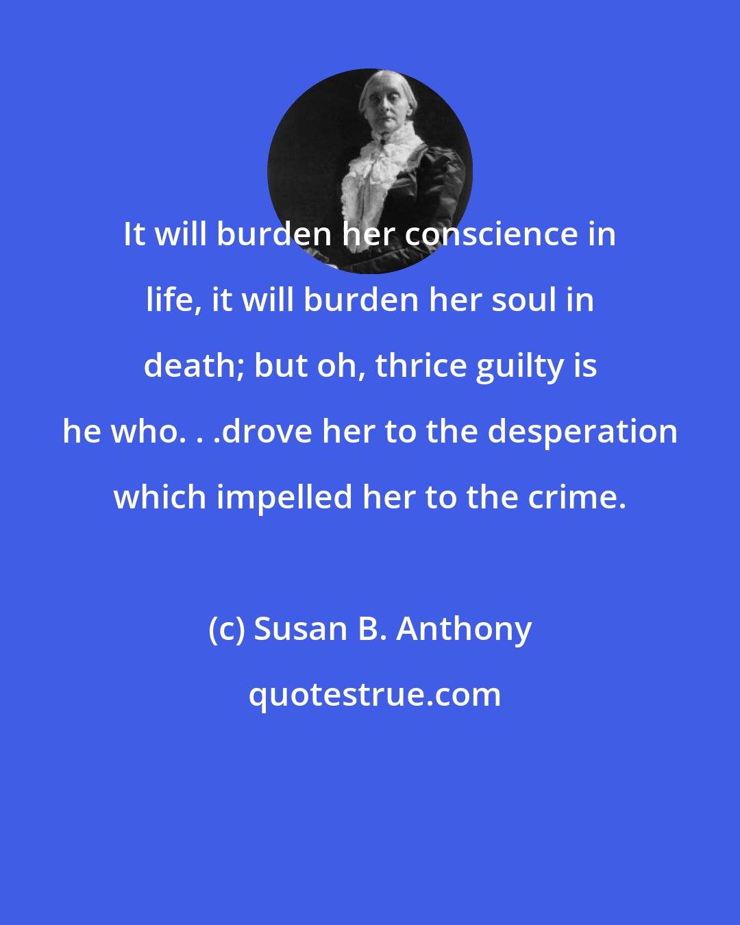 Susan B. Anthony: It will burden her conscience in life, it will burden her soul in death; but oh, thrice guilty is he who. . .drove her to the desperation which impelled her to the crime.