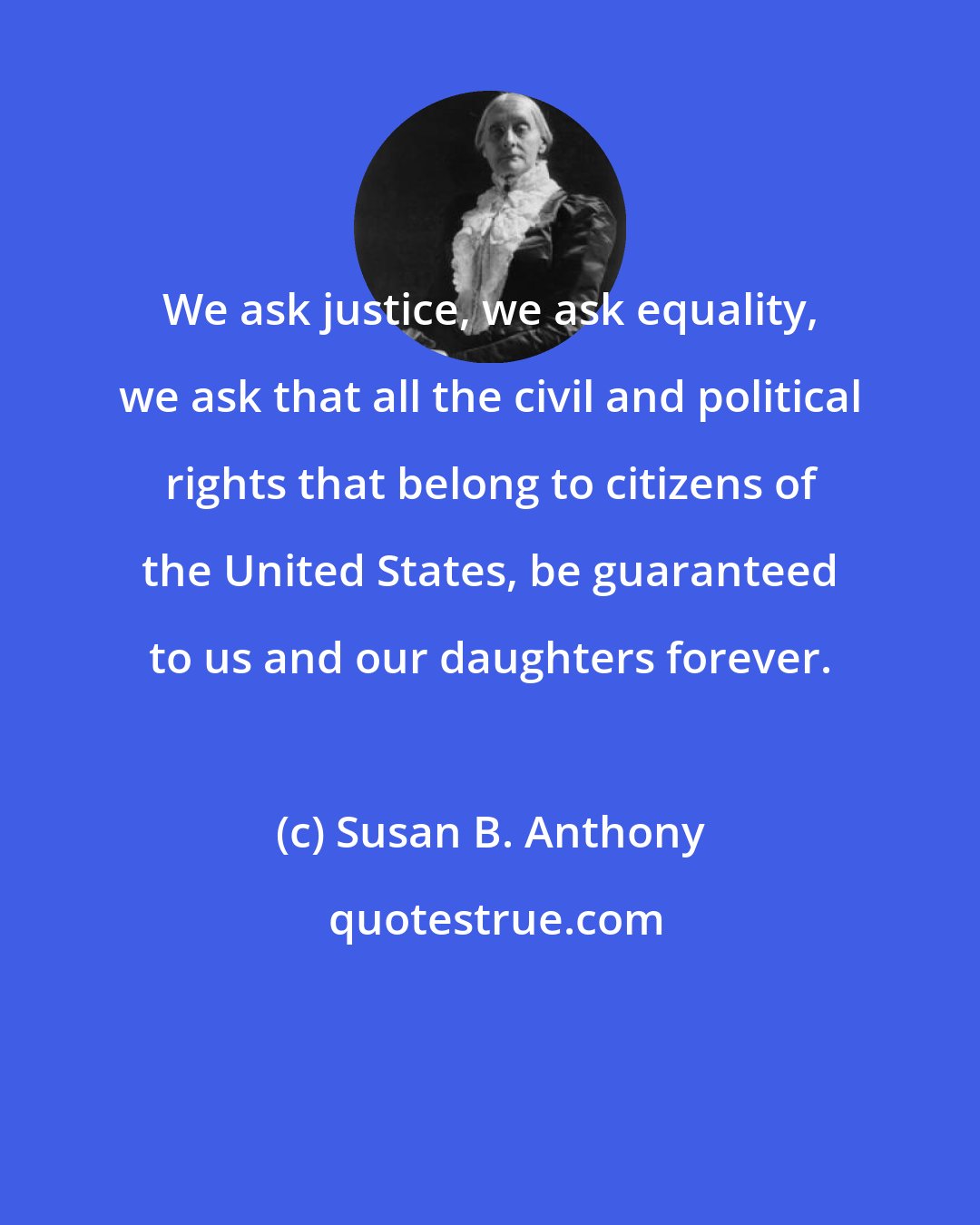 Susan B. Anthony: We ask justice, we ask equality, we ask that all the civil and political rights that belong to citizens of the United States, be guaranteed to us and our daughters forever.