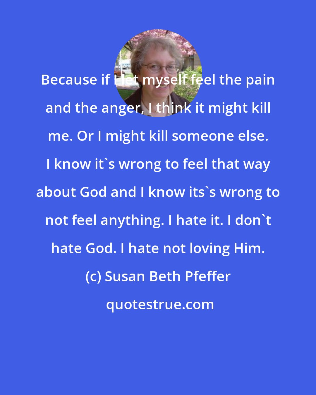 Susan Beth Pfeffer: Because if I let myself feel the pain and the anger, I think it might kill me. Or I might kill someone else. I know it's wrong to feel that way about God and I know its's wrong to not feel anything. I hate it. I don't hate God. I hate not loving Him.