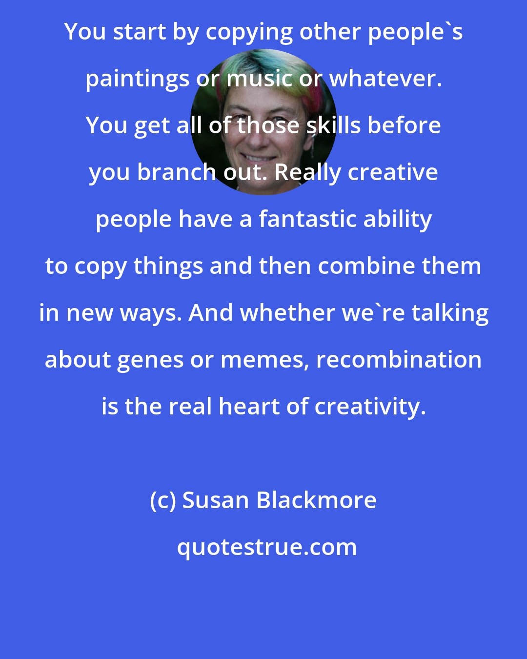 Susan Blackmore: You start by copying other people's paintings or music or whatever. You get all of those skills before you branch out. Really creative people have a fantastic ability to copy things and then combine them in new ways. And whether we're talking about genes or memes, recombination is the real heart of creativity.