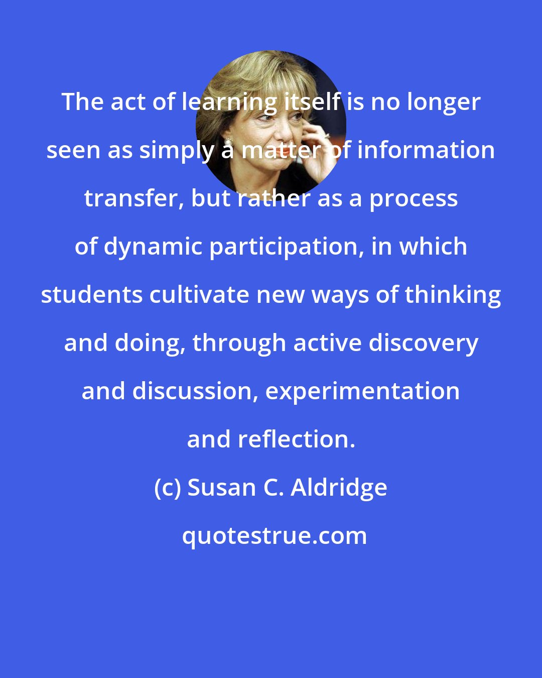 Susan C. Aldridge: The act of learning itself is no longer seen as simply a matter of information transfer, but rather as a process of dynamic participation, in which students cultivate new ways of thinking and doing, through active discovery and discussion, experimentation and reflection.