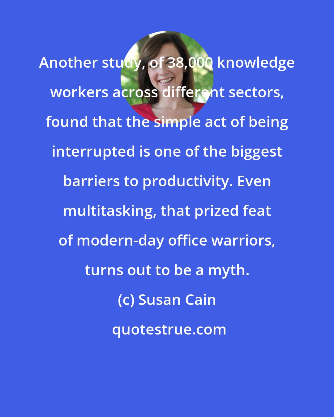 Susan Cain: Another study, of 38,000 knowledge workers across different sectors, found that the simple act of being interrupted is one of the biggest barriers to productivity. Even multitasking, that prized feat of modern-day office warriors, turns out to be a myth.
