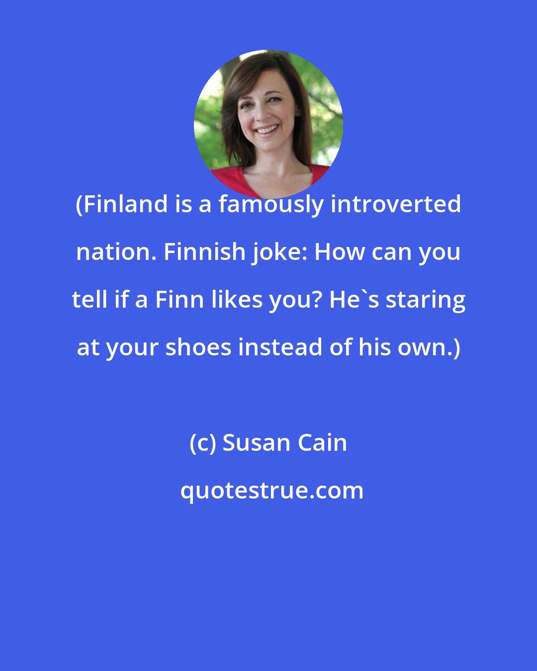 Susan Cain: (Finland is a famously introverted nation. Finnish joke: How can you tell if a Finn likes you? He's staring at your shoes instead of his own.)
