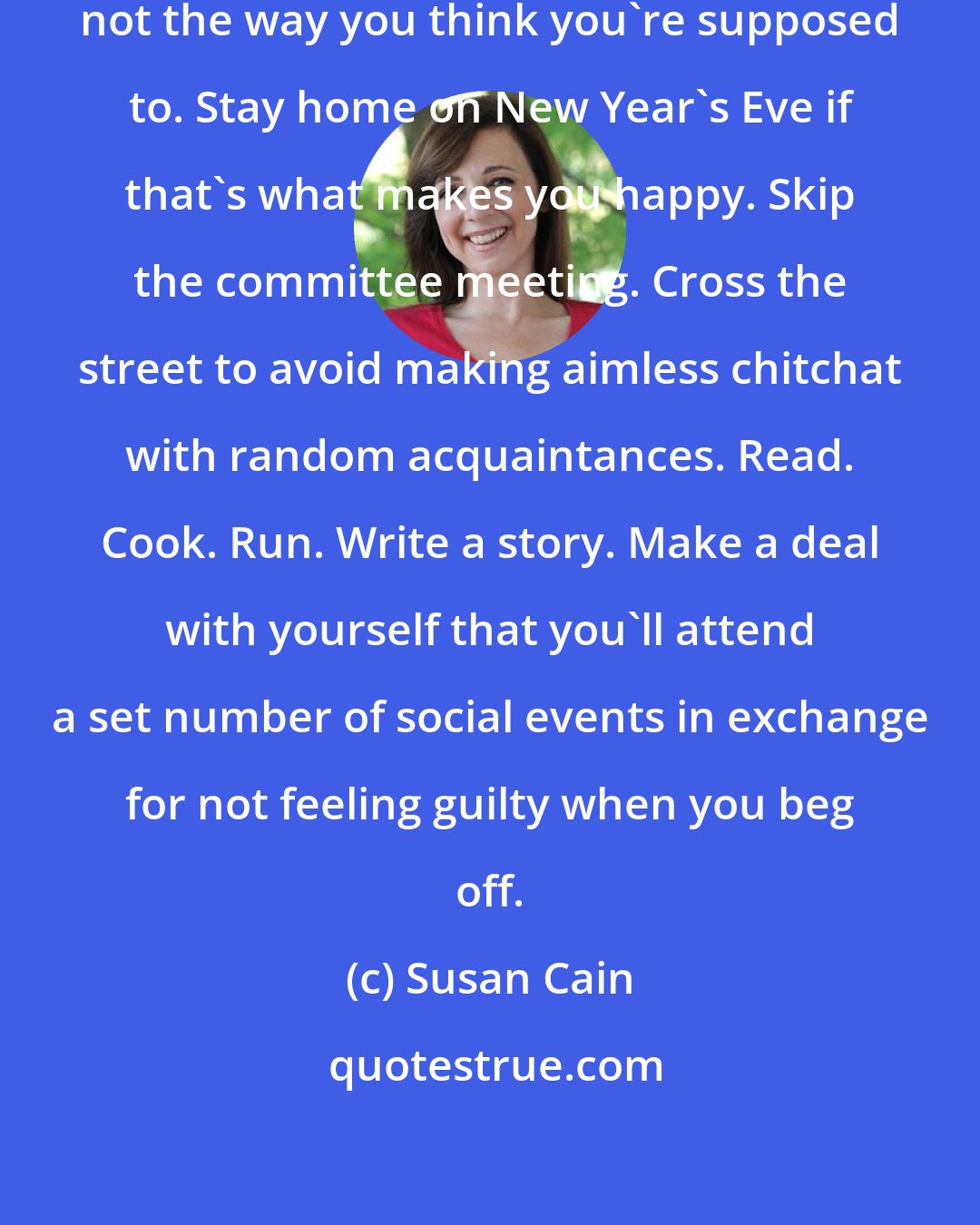 Susan Cain: Spend your free time the way you like, not the way you think you're supposed to. Stay home on New Year's Eve if that's what makes you happy. Skip the committee meeting. Cross the street to avoid making aimless chitchat with random acquaintances. Read. Cook. Run. Write a story. Make a deal with yourself that you'll attend a set number of social events in exchange for not feeling guilty when you beg off.