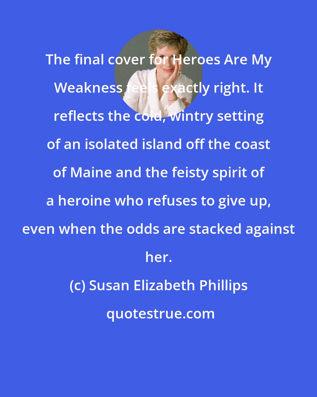Susan Elizabeth Phillips: The final cover for Heroes Are My Weakness feels exactly right. It reflects the cold, wintry setting of an isolated island off the coast of Maine and the feisty spirit of a heroine who refuses to give up, even when the odds are stacked against her.